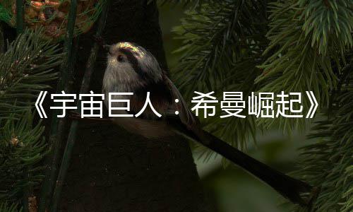 崛起希曼宙巨正式宇预告月5映曝人日上