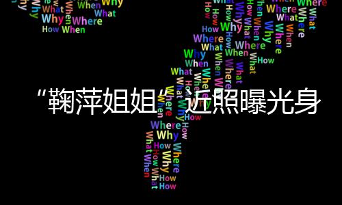 鞠姐近照 鞠臃肿萍姐曝光萍个料人资身材