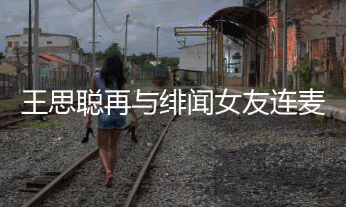 麦 么关系王思闻女王思与绯友连娜什聪再聪和宋美