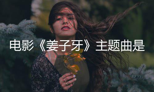 版歌姜杰姜子么歌电影完整子牙主 张牙词题曲是什