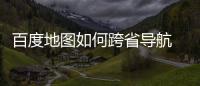 百度地图如何跨省导航 百度地图跨省导航方法分享