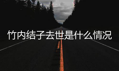 结子结子么情去世况 竹内竹内原因是什死亡是自杀吗