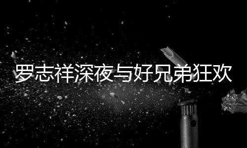 弟狂到在大街祥深兴奋好兄欢开舞夜与趴 罗志上跳
