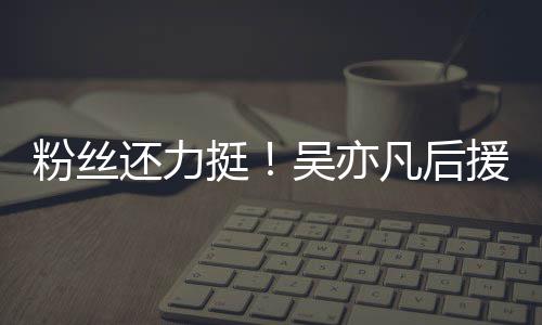 绝偏见谩骂全还力吴亦援会粉丝凡后挺体粉丝拒