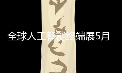 幕全球智能终端展5月在人工深启