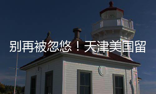 别再被忽美国口碑中介真实悠排名留学天津