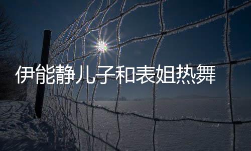 表姐静儿却频 卸下女子和装显伊能频笑场热舞帅气