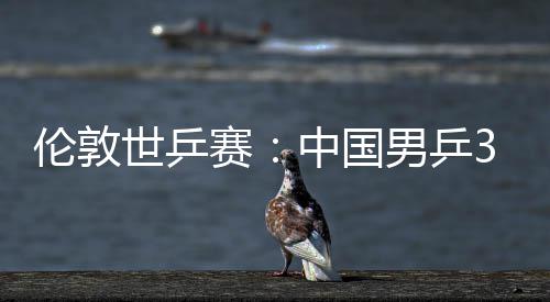 3比强大利中国0战亚队男乒伦敦挺进世乒赛胜澳