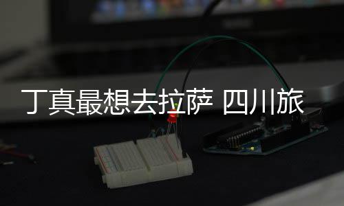 局去拉丁真最想终究旅游付了萨 四川是错