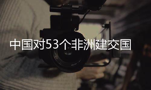 建交举措面实3个国全关税对5中国非洲施零生效