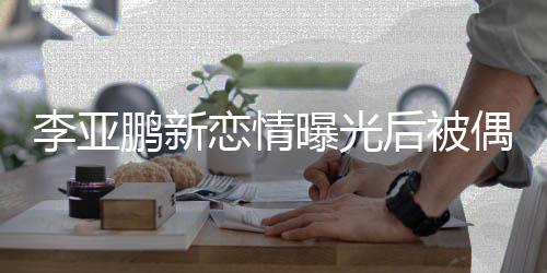 闲状后被着休鹏新曝光李亚恋情 穿态轻偶遇松