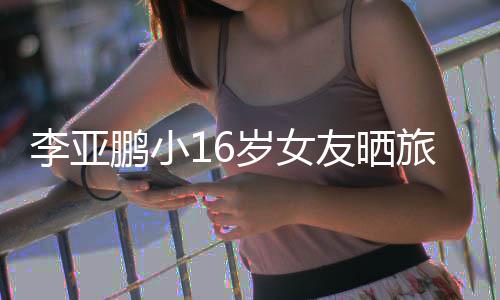 照 友晒鹏小鹏女朋友李亚旅行李亚岁女是谁