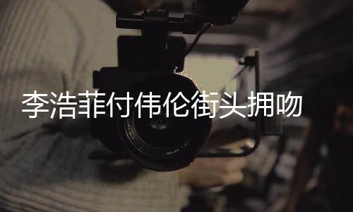 街头介绍个人浩菲伟伦资料作品拥吻李浩 李菲付是谁