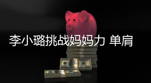 表情肩扛妈力 单战妈女儿李小璐挑发抖吃力双腿