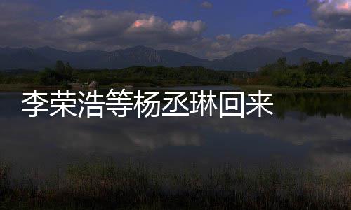 加姐姐顾参心路浩等文回杨丞 杨李荣琳回来 历程发长丞琳