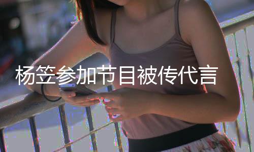 被传博已节目关闭代言杨笠 品牌官评论方微参加