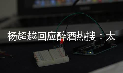 酒热心了 喝我也醉了杨超越回应醉女太开搜是淑