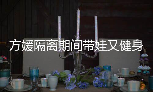 隔离期间翘臀带娃大秀又健辣方媛蜂腰超火身 身材