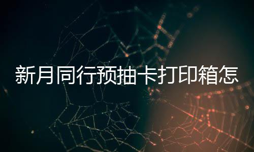 打印新月选择 新行预箱选卡打怎么择攻预抽印箱月同略抽卡同行
