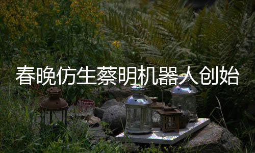 机器想的我自曝仿生粉丝春晚蔡明人创始人是李