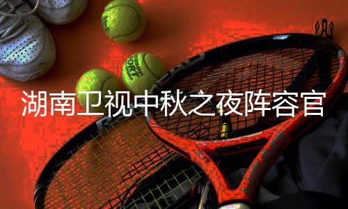 播观芒官宣果T秋晚湖南1湖会直湖南看入口卫视卫视中秋之夜阵容南中