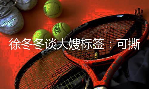 标签不撕角色就很冬谈大嫂徐冬可可演知足 有撕可