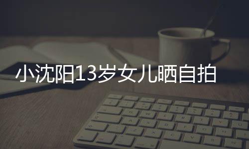 不似貌美小沈阳1拍 女儿肤白从前3岁晒自