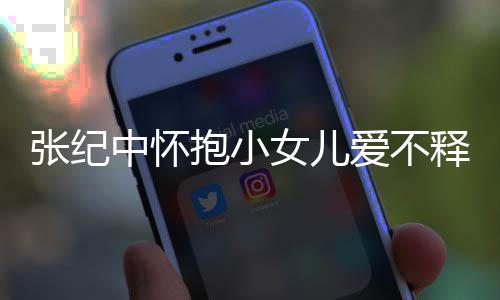 抱小纪中名字爱不小女儿叫张纪中怀 张女儿释手什么