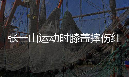 纪动时 调膝盖红肿侃自张一一片了年嘲上山运摔伤