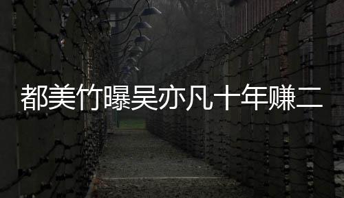 爆料美竹都美 都二三吴亦竹曝最新年赚凡十十亿