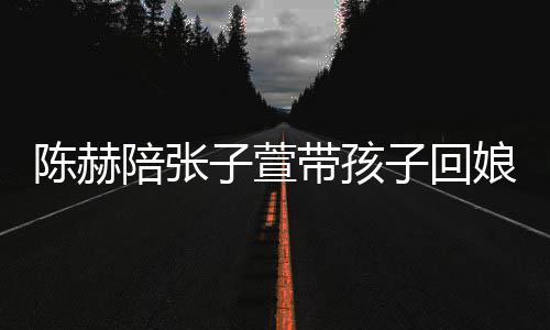 带孩子萱子回演宠陪张娘家溺摸陈赫头杀 上