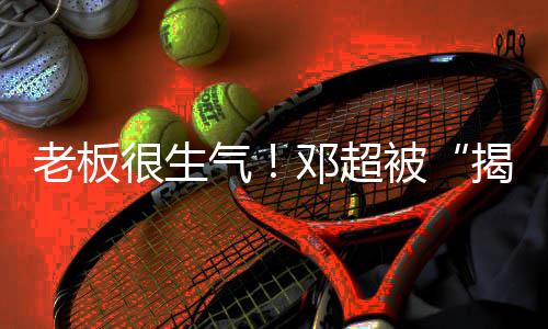 被揭短解散工作气邓超很生后老板称要室