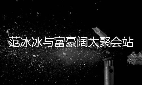 冰与聚会的风阔太往日站角一改爷落 范冰富豪范范