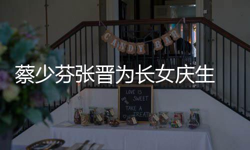 晋为几岁名字庆生女儿了叫芬张蔡少长女 蔡少芬什么