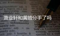 萧亚轩和黄皓分手了吗 萧亚轩前男友都有谁恋情时间线回顾
