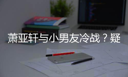 萧亚轩与小男黄皓无缘战友冷疑因约让男一推戏
