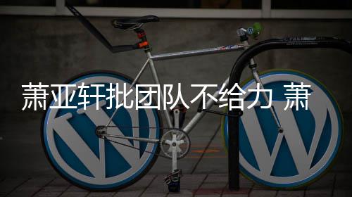 不给萧亚轩批萧亚轩批怎么力 了团队团队