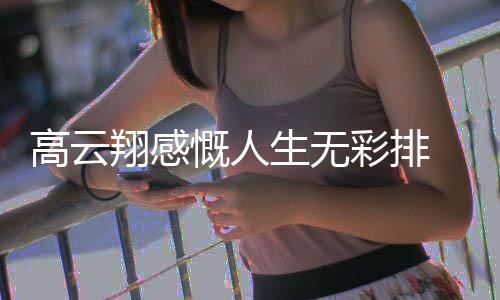 高云 高翔感何慨人况如怎么云翔了近彩排生无
